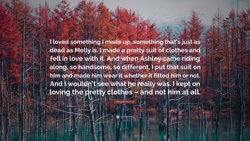 Margaret Mitchell Quote: “I loved something I made up, something that’s just as dead as Melly is. I made a pretty suit of clothes and fell in love with it. And when Ashley came riding along, so handsome, so different, I put that suit on him and made him wear it whether it fitted him or not. And I wouldn’t see what he really was. I kept on loving the pretty clothes – and not him at all.”