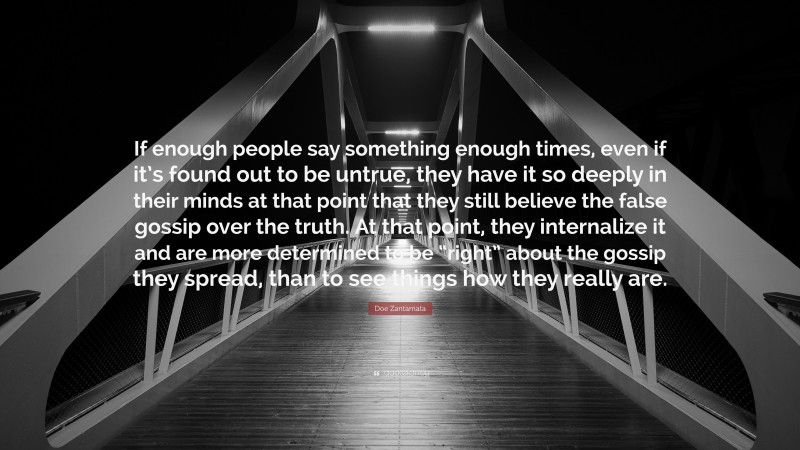 Doe Zantamata Quote: “If enough people say something enough times, even if it’s found out to be untrue, they have it so deeply in their minds at that point that they still believe the false gossip over the truth. At that point, they internalize it and are more determined to be “right” about the gossip they spread, than to see things how they really are.”