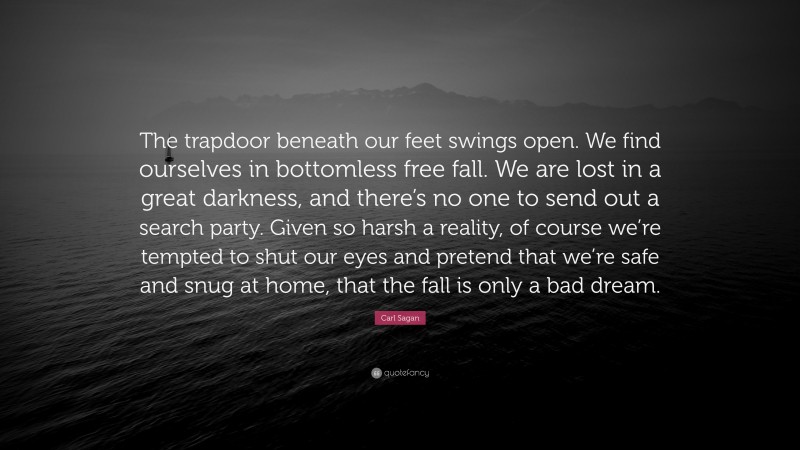 Carl Sagan Quote: “The trapdoor beneath our feet swings open. We find ourselves in bottomless free fall. We are lost in a great darkness, and there’s no one to send out a search party. Given so harsh a reality, of course we’re tempted to shut our eyes and pretend that we’re safe and snug at home, that the fall is only a bad dream.”
