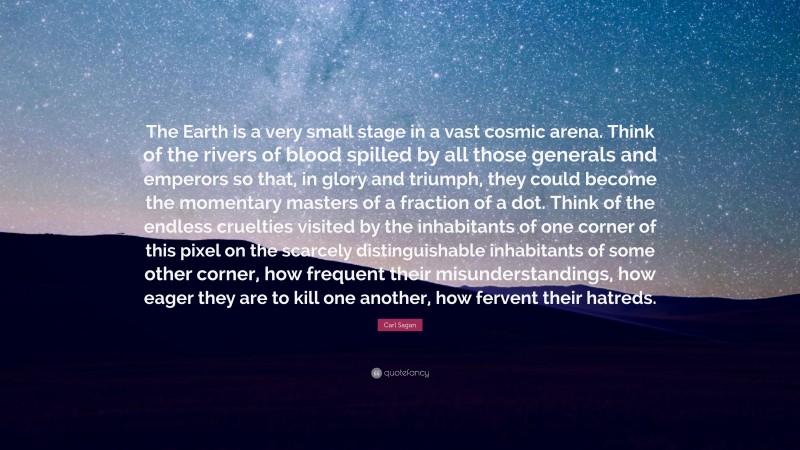 Carl Sagan Quote: “The Earth is a very small stage in a vast cosmic arena. Think of the rivers of blood spilled by all those generals and emperors so that, in glory and triumph, they could become the momentary masters of a fraction of a dot. Think of the endless cruelties visited by the inhabitants of one corner of this pixel on the scarcely distinguishable inhabitants of some other corner, how frequent their misunderstandings, how eager they are to kill one another, how fervent their hatreds.”