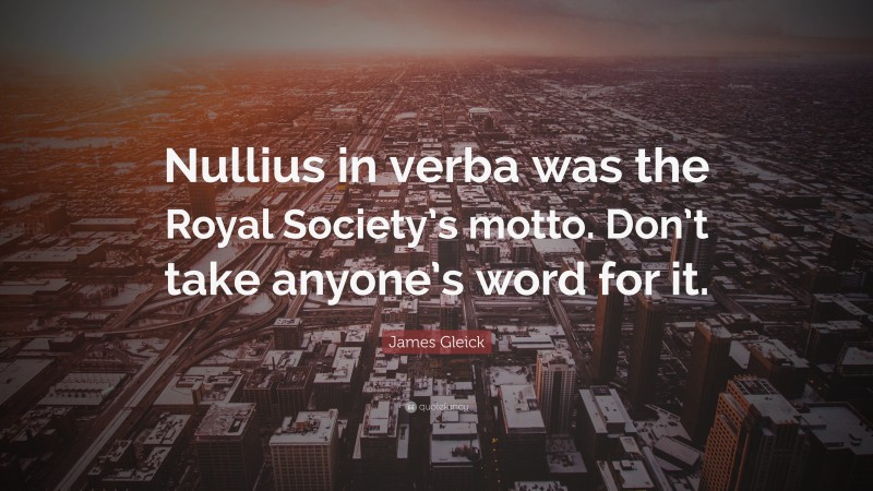 James Gleick Quote: “Nullius in verba was the Royal Society’s motto. Don’t take anyone’s word for it.”