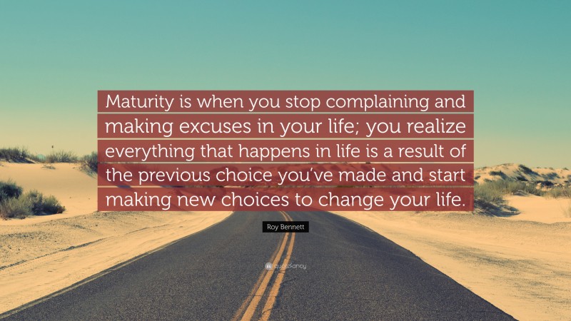 Roy Bennett Quote: “Maturity is when you stop complaining and making excuses in your life; you realize everything that happens in life is a result of the previous choice you’ve made and start making new choices to change your life.”