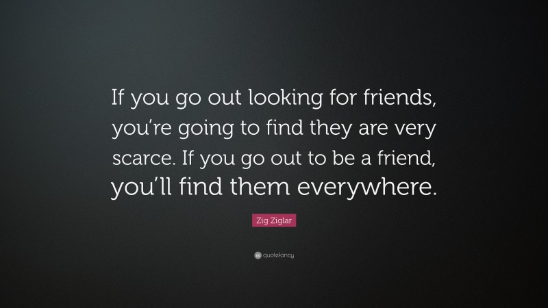 Zig Ziglar Quote: “If you go out looking for friends, you’re going to find they are very scarce. If you go out to be a friend, you’ll find them everywhere.”