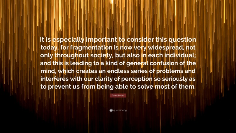 David Bohm Quote: “It is especially important to consider this question today, for fragmentation is now very widespread, not only throughout society, but also in each individual; and this is leading to a kind of general confusion of the mind, which creates an endless series of problems and interferes with our clarity of perception so seriously as to prevent us from being able to solve most of them.”