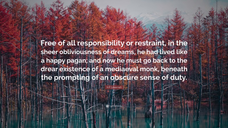 H.P. Lovecraft Quote: “Free of all responsibility or restraint, in the sheer obliviousness of dreams, he had lived like a happy pagan; and now he must go back to the drear existence of a mediaeval monk, beneath the prompting of an obscure sense of duty.”