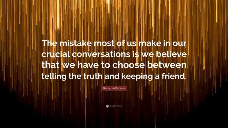 Kerry Patterson Quote: “The mistake most of us make in our crucial conversations is we believe that we have to choose between telling the truth and keeping a friend.”