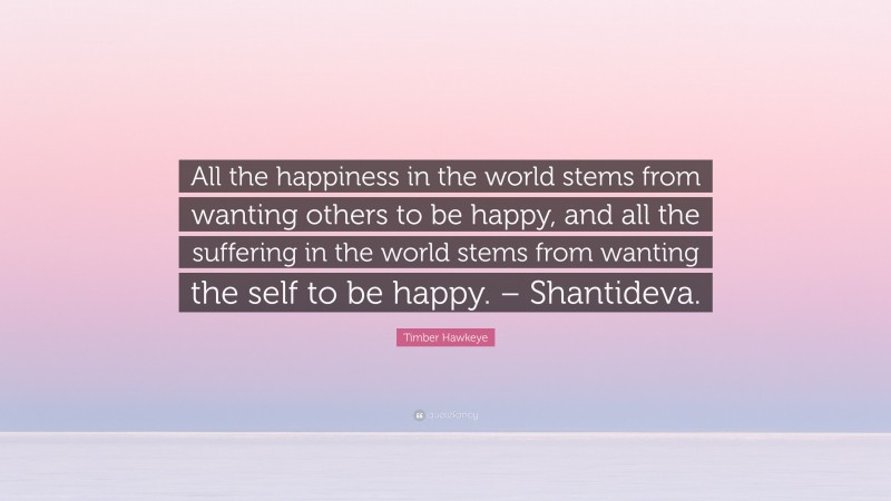 Timber Hawkeye Quote: “All the happiness in the world stems from wanting others to be happy, and all the suffering in the world stems from wanting the self to be happy. – Shantideva.”