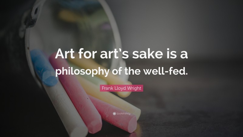 Frank Lloyd Wright Quote: “Art for art’s sake is a philosophy of the well-fed.”