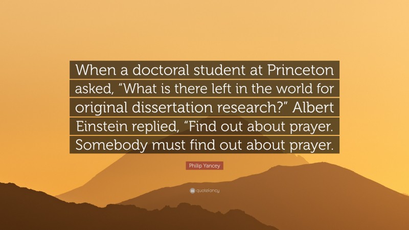 Philip Yancey Quote: “When a doctoral student at Princeton asked, “What is there left in the world for original dissertation research?” Albert Einstein replied, “Find out about prayer. Somebody must find out about prayer.”