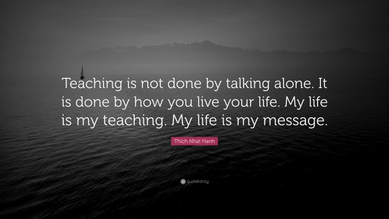 Thich Nhat Hanh Quote: “Teaching is not done by talking alone. It is done by how you live your life. My life is my teaching. My life is my message.”