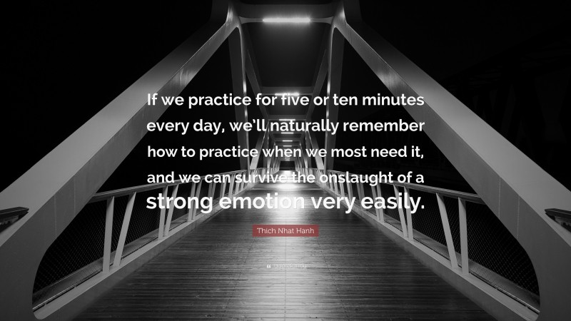 Thich Nhat Hanh Quote: “If we practice for five or ten minutes every day, we’ll naturally remember how to practice when we most need it, and we can survive the onslaught of a strong emotion very easily.”