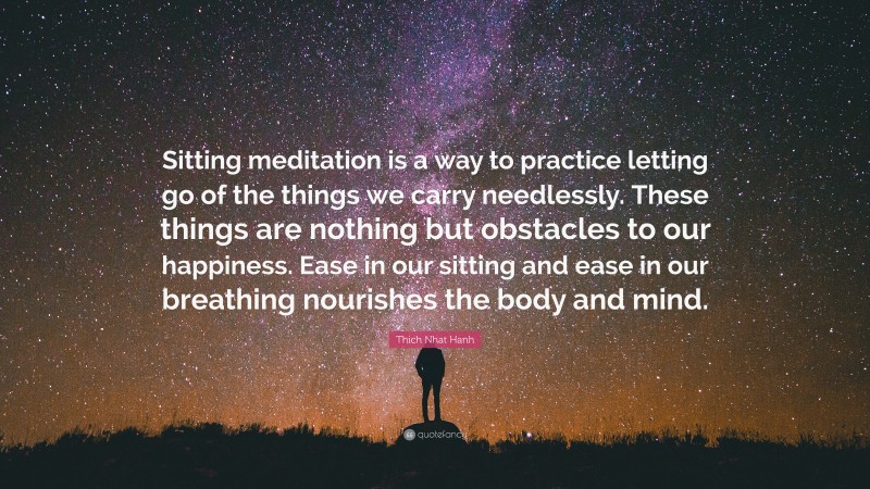 Thich Nhat Hanh Quote: “Sitting meditation is a way to practice letting go of the things we carry needlessly. These things are nothing but obstacles to our happiness. Ease in our sitting and ease in our breathing nourishes the body and mind.”