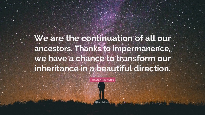 Thich Nhat Hanh Quote: “We are the continuation of all our ancestors. Thanks to impermanence, we have a chance to transform our inheritance in a beautiful direction.”
