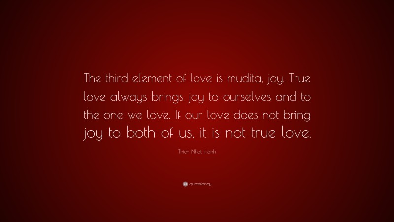 Thich Nhat Hanh Quote: “The third element of love is mudita, joy. True love always brings joy to ourselves and to the one we love. If our love does not bring joy to both of us, it is not true love.”