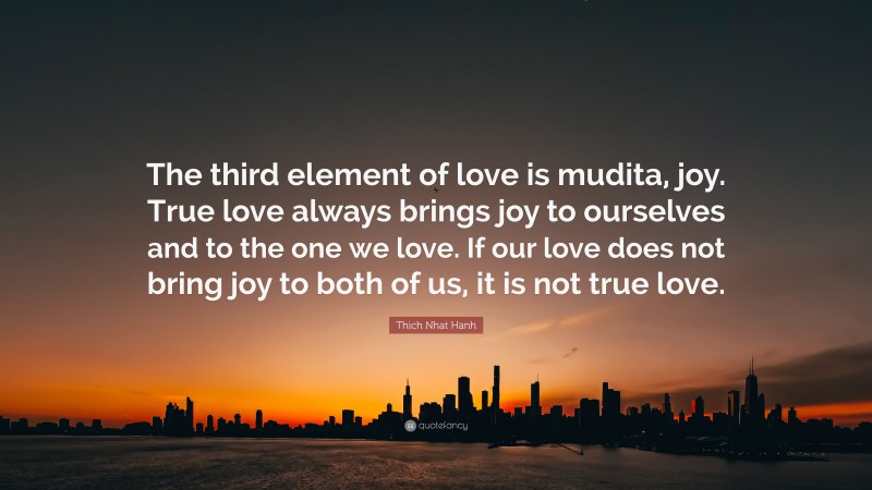 Thich Nhat Hanh Quote: “The third element of love is mudita, joy. True love always brings joy to ourselves and to the one we love. If our love does not bring joy to both of us, it is not true love.”