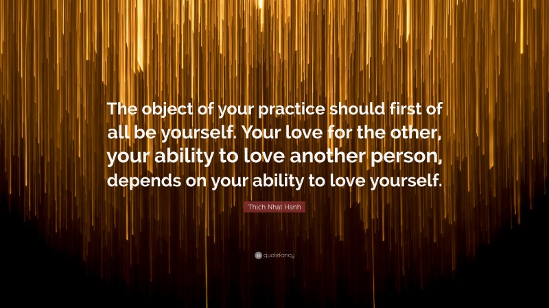Thich Nhat Hanh Quote: “The object of your practice should first of all be yourself. Your love for the other, your ability to love another person, depends on your ability to love yourself.”