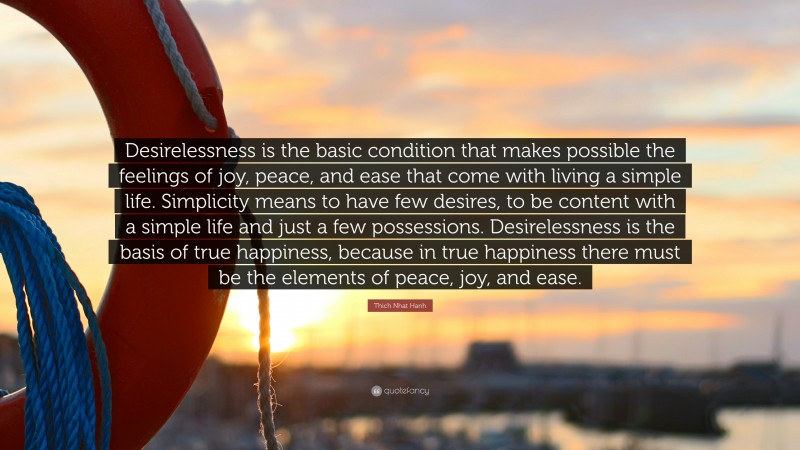 Thich Nhat Hanh Quote: “Desirelessness is the basic condition that makes possible the feelings of joy, peace, and ease that come with living a simple life. Simplicity means to have few desires, to be content with a simple life and just a few possessions. Desirelessness is the basis of true happiness, because in true happiness there must be the elements of peace, joy, and ease.”