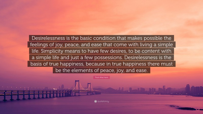 Thich Nhat Hanh Quote: “Desirelessness is the basic condition that makes possible the feelings of joy, peace, and ease that come with living a simple life. Simplicity means to have few desires, to be content with a simple life and just a few possessions. Desirelessness is the basis of true happiness, because in true happiness there must be the elements of peace, joy, and ease.”