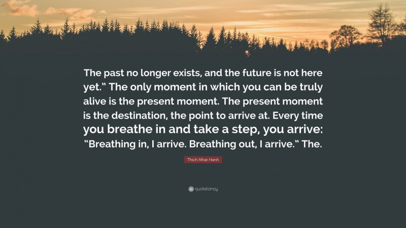 Thich Nhat Hanh Quote: “The past no longer exists, and the future is not here yet.” The only moment in which you can be truly alive is the present moment. The present moment is the destination, the point to arrive at. Every time you breathe in and take a step, you arrive: “Breathing in, I arrive. Breathing out, I arrive.” The.”