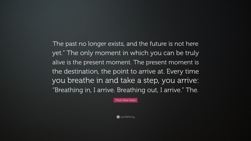 Thich Nhat Hanh Quote: “The past no longer exists, and the future is not here yet.” The only moment in which you can be truly alive is the present moment. The present moment is the destination, the point to arrive at. Every time you breathe in and take a step, you arrive: “Breathing in, I arrive. Breathing out, I arrive.” The.”