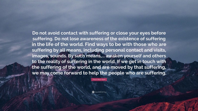 Thich Nhat Hanh Quote: “Do not avoid contact with suffering or close your eyes before suffering. Do not lose awareness of the existence of suffering in the life of the world. Find ways to be with those who are suffering by all means, including personal contact and visits, images, sounds. By such means,... awaken yourself and others to the reality of suffering in the world. If we get in touch with the suffering of the world, and are moved by that suffering, we may come forward to help the people who are suffering.”