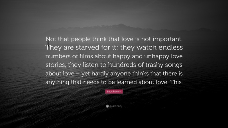 Erich Fromm Quote: “Not that people think that love is not important. They are starved for it; they watch endless numbers of films about happy and unhappy love stories, they listen to hundreds of trashy songs about love – yet hardly anyone thinks that there is anything that needs to be learned about love. This.”