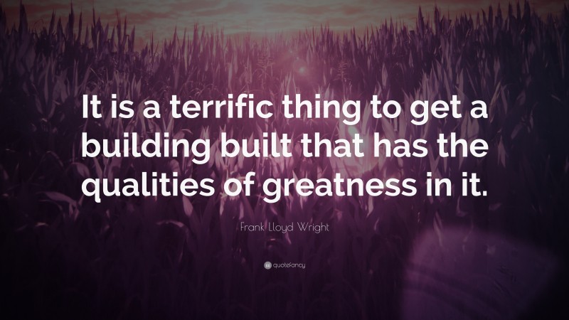 Frank Lloyd Wright Quote: “It is a terrific thing to get a building built that has the qualities of greatness in it.”