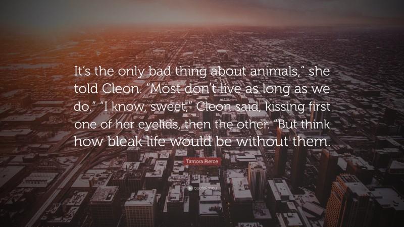 Tamora Pierce Quote: “It’s the only bad thing about animals,” she told Cleon. “Most don’t live as long as we do.” “I know, sweet,” Cleon said, kissing first one of her eyelids, then the other. “But think how bleak life would be without them.”