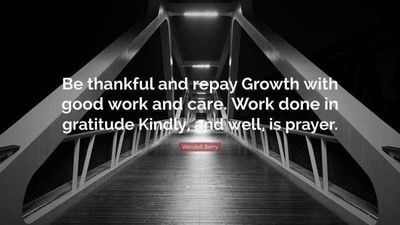 Wendell Berry Quote: “Be thankful and repay Growth with good work and care. Work done in gratitude Kindly, and well, is prayer.”