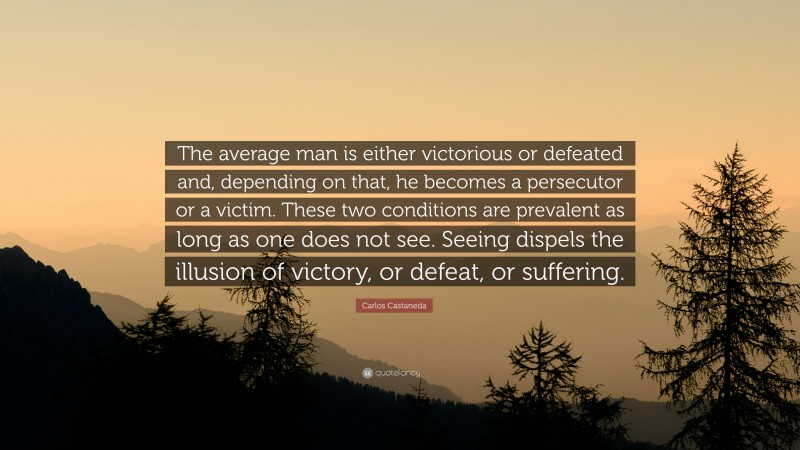 Carlos Castaneda Quote: “The average man is either victorious or defeated and, depending on that, he becomes a persecutor or a victim. These two conditions are prevalent as long as one does not see. Seeing dispels the illusion of victory, or defeat, or suffering.”