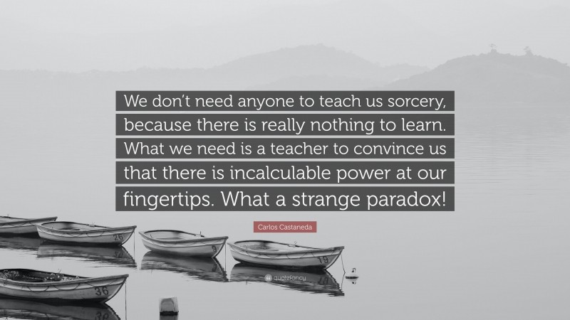 We don’t need anyone to teach us sorcery, because there is really nothing to learn. What we need is a teacher to convince us that there is incalculable power at our fingertips. What a strange paradox!