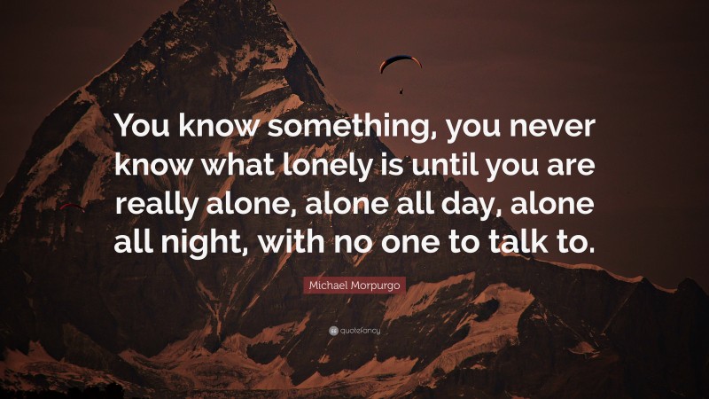 Michael Morpurgo Quote: “You know something, you never know what lonely is until you are really alone, alone all day, alone all night, with no one to talk to.”