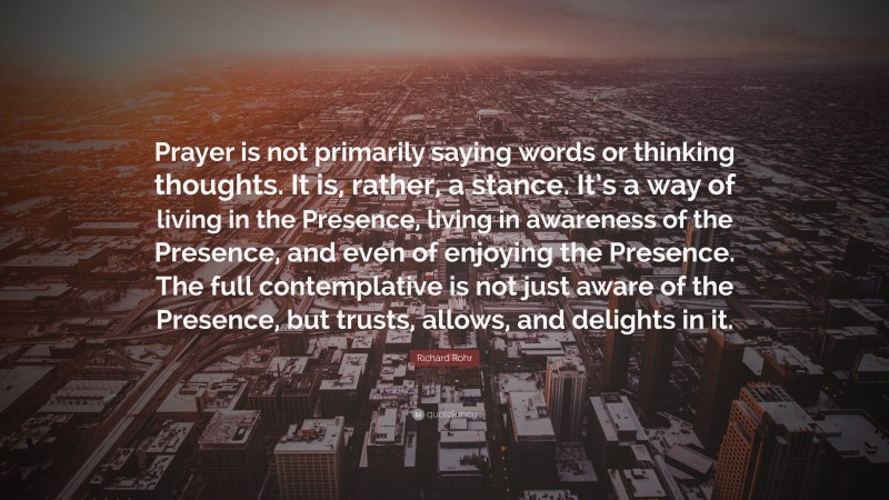 Richard Rohr Quote: “Prayer is not primarily saying words or thinking thoughts. It is, rather, a stance. It’s a way of living in the Presence, living in awareness of the Presence, and even of enjoying the Presence. The full contemplative is not just aware of the Presence, but trusts, allows, and delights in it.”