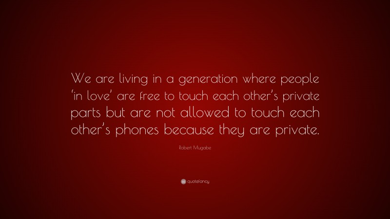 Robert Mugabe Quote: “We are living in a generation where people ‘in love’ are free to touch each other’s private parts but are not allowed to touch each other’s phones because they are private.”