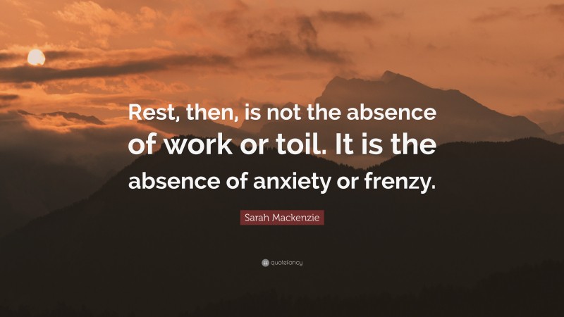 Sarah Mackenzie Quote: “Rest, then, is not the absence of work or toil. It is the absence of anxiety or frenzy.”
