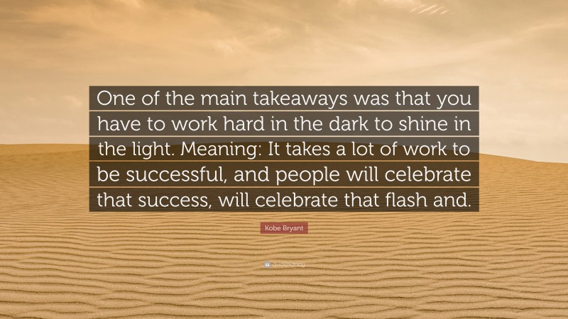 Kobe Bryant Quote: “One of the main takeaways was that you have to work hard in the dark to shine in the light. Meaning: It takes a lot of work to be successful, and people will celebrate that success, will celebrate that flash and.”