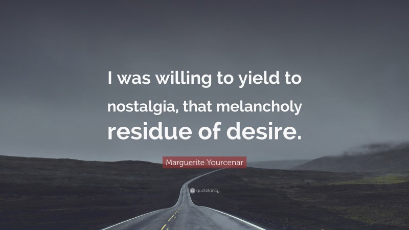 Marguerite Yourcenar Quote: “I was willing to yield to nostalgia, that melancholy residue of desire.”