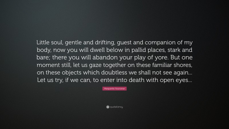 Marguerite Yourcenar Quote: “Little soul, gentle and drifting, guest and companion of my body, now you will dwell below in pallid places, stark and bare; there you will abandon your play of yore. But one moment still, let us gaze together on these familiar shores, on these objects which doubtless we shall not see again... Let us try, if we can, to enter into death with open eyes...”