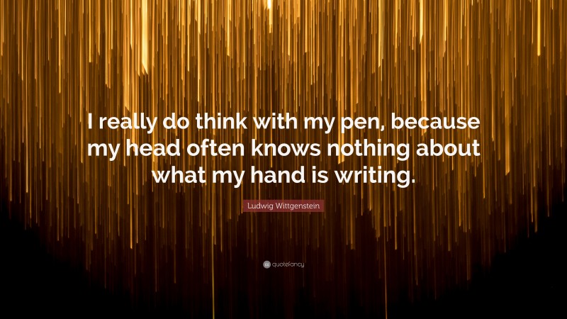 Ludwig Wittgenstein Quote: “I really do think with my pen, because my head often knows nothing about what my hand is writing.”