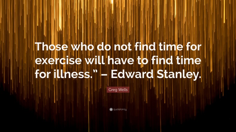 Greg Wells Quote: “Those who do not find time for exercise will have to find time for illness.” – Edward Stanley.”