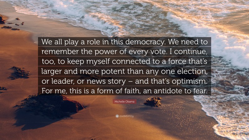 Michelle Obama Quote: “We all play a role in this democracy. We need to remember the power of every vote. I continue, too, to keep myself connected to a force that’s larger and more potent than any one election, or leader, or news story – and that’s optimism. For me, this is a form of faith, an antidote to fear.”