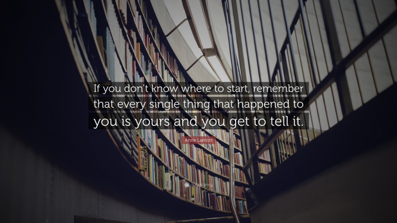 Anne Lamott Quote: “If you don’t know where to start, remember that every single thing that happened to you is yours and you get to tell it.”