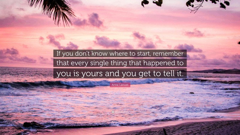 Anne Lamott Quote: “If you don’t know where to start, remember that every single thing that happened to you is yours and you get to tell it.”