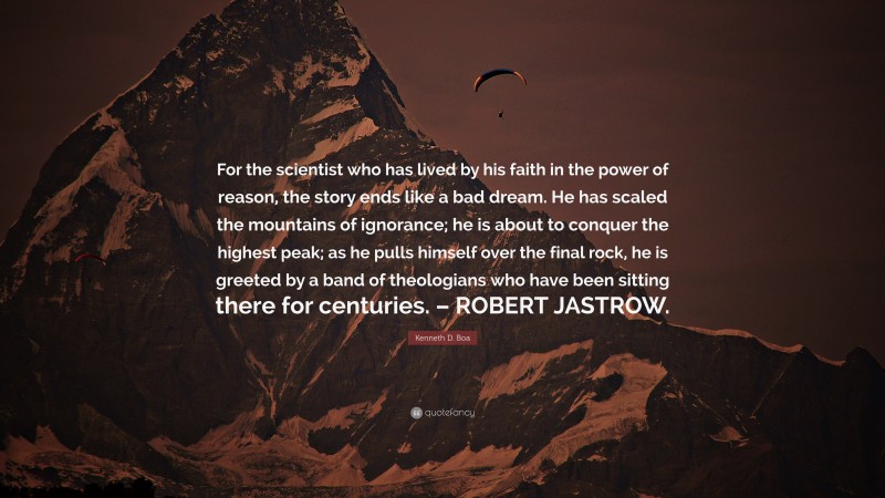 Kenneth D. Boa Quote: “For the scientist who has lived by his faith in the power of reason, the story ends like a bad dream. He has scaled the mountains of ignorance; he is about to conquer the highest peak; as he pulls himself over the final rock, he is greeted by a band of theologians who have been sitting there for centuries. – ROBERT JASTROW.”