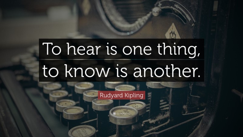 Rudyard Kipling Quote: “To hear is one thing, to know is another.”