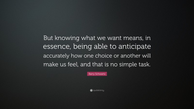 Barry Schwartz Quote: “But knowing what we want means, in essence, being able to anticipate accurately how one choice or another will make us feel, and that is no simple task.”