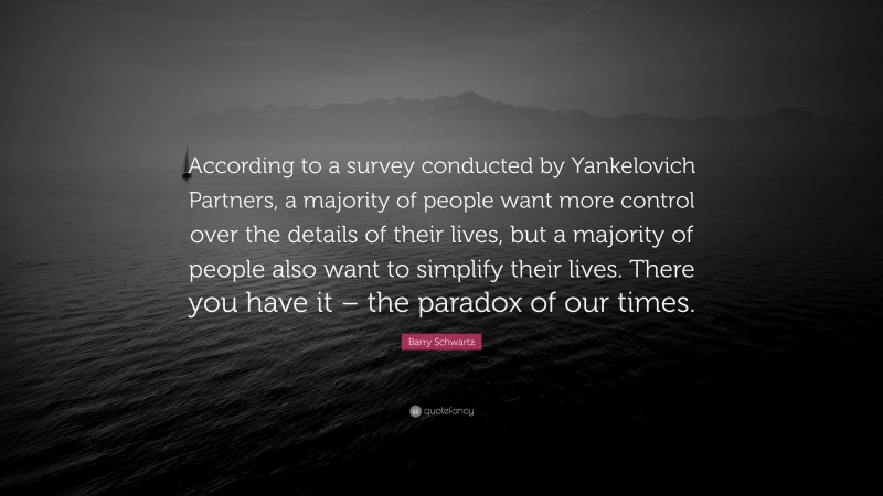 Barry Schwartz Quote: “According to a survey conducted by Yankelovich Partners, a majority of people want more control over the details of their lives, but a majority of people also want to simplify their lives. There you have it – the paradox of our times.”