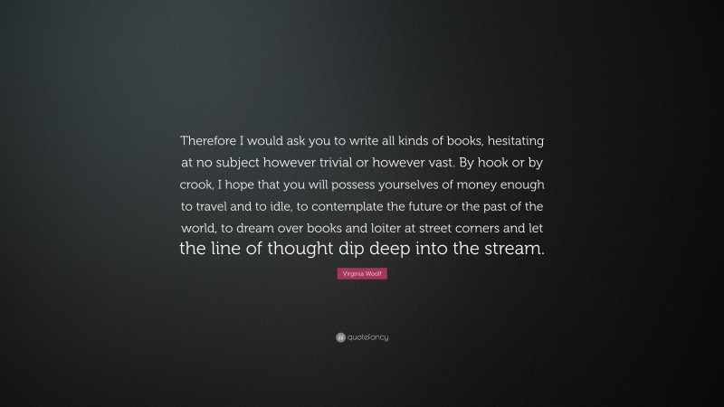 Virginia Woolf Quote: “Therefore I would ask you to write all kinds of books, hesitating at no subject however trivial or however vast. By hook or by crook, I hope that you will possess yourselves of money enough to travel and to idle, to contemplate the future or the past of the world, to dream over books and loiter at street corners and let the line of thought dip deep into the stream.”