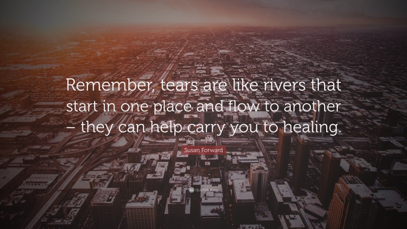 Susan Forward Quote: “Remember, tears are like rivers that start in one place and flow to another – they can help carry you to healing.”