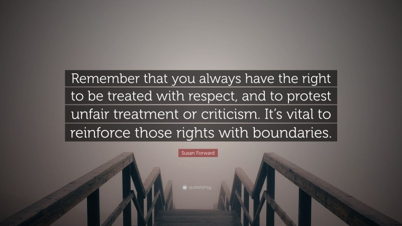 Susan Forward Quote: “Remember that you always have the right to be treated with respect, and to protest unfair treatment or criticism. It’s vital to reinforce those rights with boundaries.”